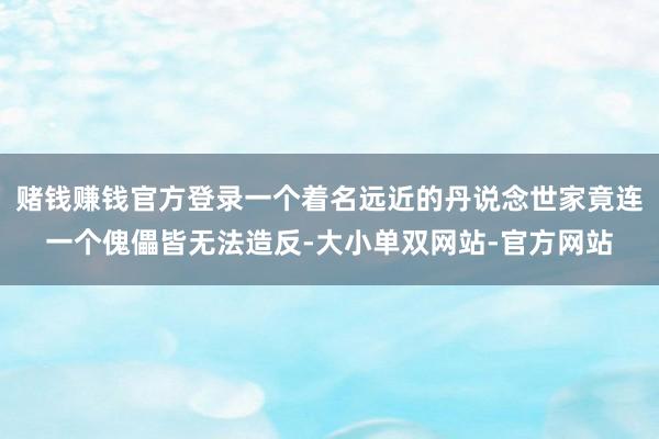 赌钱赚钱官方登录一个着名远近的丹说念世家竟连一个傀儡皆无法造