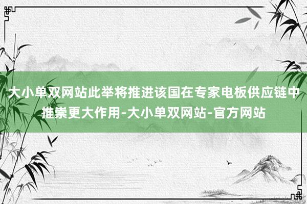 大小单双网站此举将推进该国在专家电板供应链中推崇更大作用-大小单双网站-官方网站