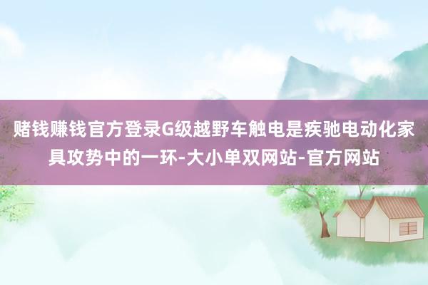 赌钱赚钱官方登录G级越野车触电是疾驰电动化家具攻势中的一环-大小单双网站-官方网站