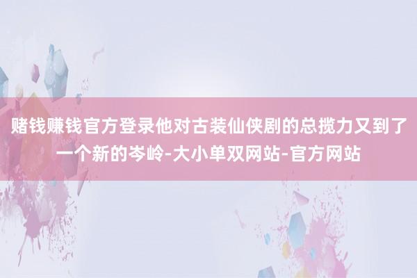 赌钱赚钱官方登录他对古装仙侠剧的总揽力又到了一个新的岑岭-大小单双网站-官方网站