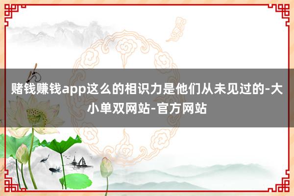 赌钱赚钱app这么的相识力是他们从未见过的-大小单双网站-官方网站